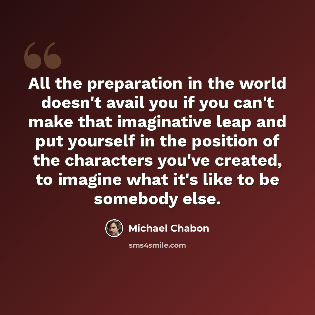 “All the preparation in the world doesn't avail you if you can't make that imaginative leap and put yourself in the position of the characters you've created, to imagine what it's like to be somebody else.” quote by Michael Chabon