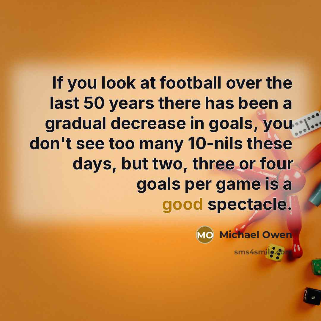 “If you look at football over the last 50 years there has been a gradual decrease in goals, you don't see too many 10-nils these days, but two, three or four goals per game is a good spectacle.” quote by Michael Owen