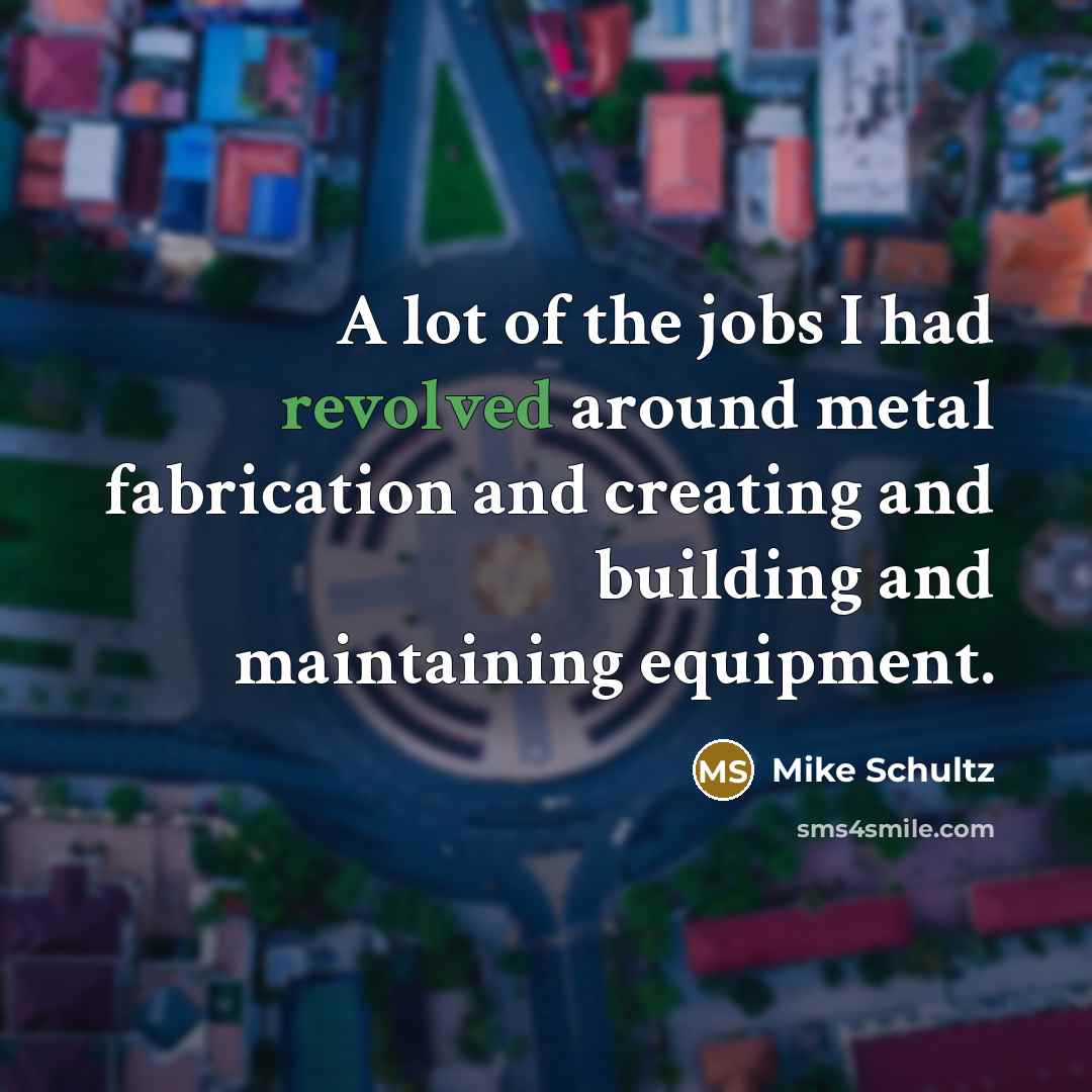“A lot of the jobs I had revolved around metal fabrication and creating and building and maintaining equipment.” quote by Mike Schultz