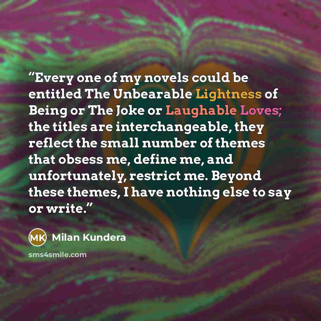 “Every one of my novels could be entitled The Unbearable Lightness of Being or The Joke or Laughable Loves; the titles are interchangeable, they reflect the small number of themes that obsess me, define me, and unfortunately, restrict me. Beyond these themes, I have nothing else to say or write.” quote by Milan Kundera