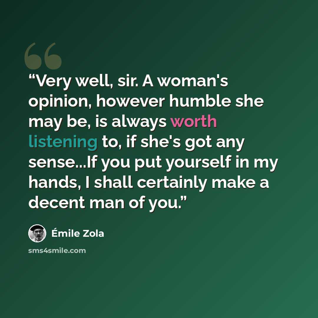 “Very well, sir. A woman's opinion, however humble she may be, is always worth listening to, if she's got any sense...If you put yourself in my hands, I shall certainly make a decent man of you.” quote by Émile Zola