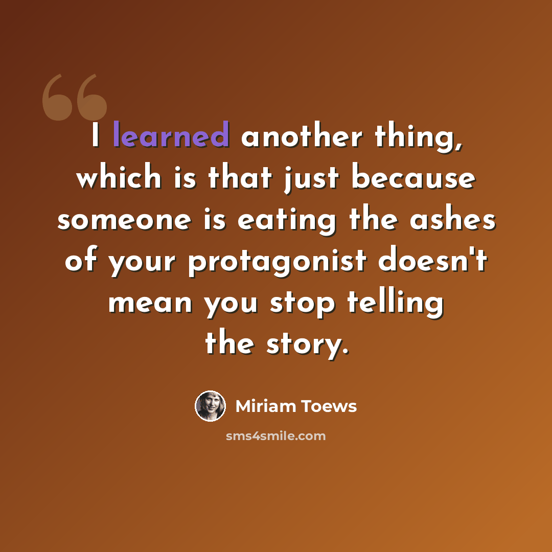 “I learned another thing, which is that just because someone is eating the ashes of your protagonist doesn't mean you stop telling the story.” quote by Miriam Toews
