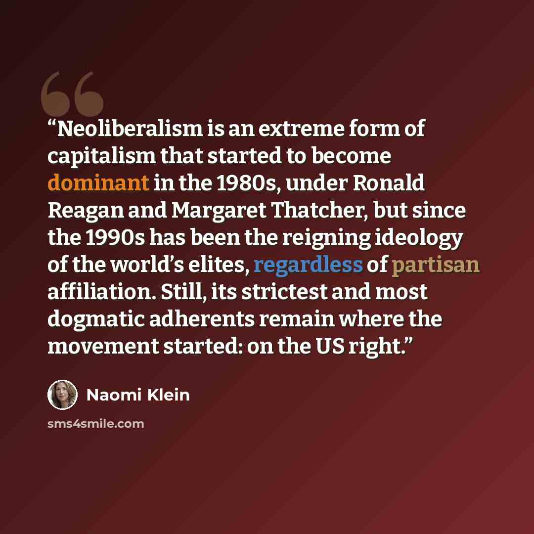 “Neoliberalism is an extreme form of capitalism that started to become dominant in the 1980s, under Ronald Reagan and Margaret Thatcher, but since the 1990s has been the reigning ideology of the world’s elites, regardless of partisan affiliation. Still, its strictest and most dogmatic adherents…” quote by Naomi Klein