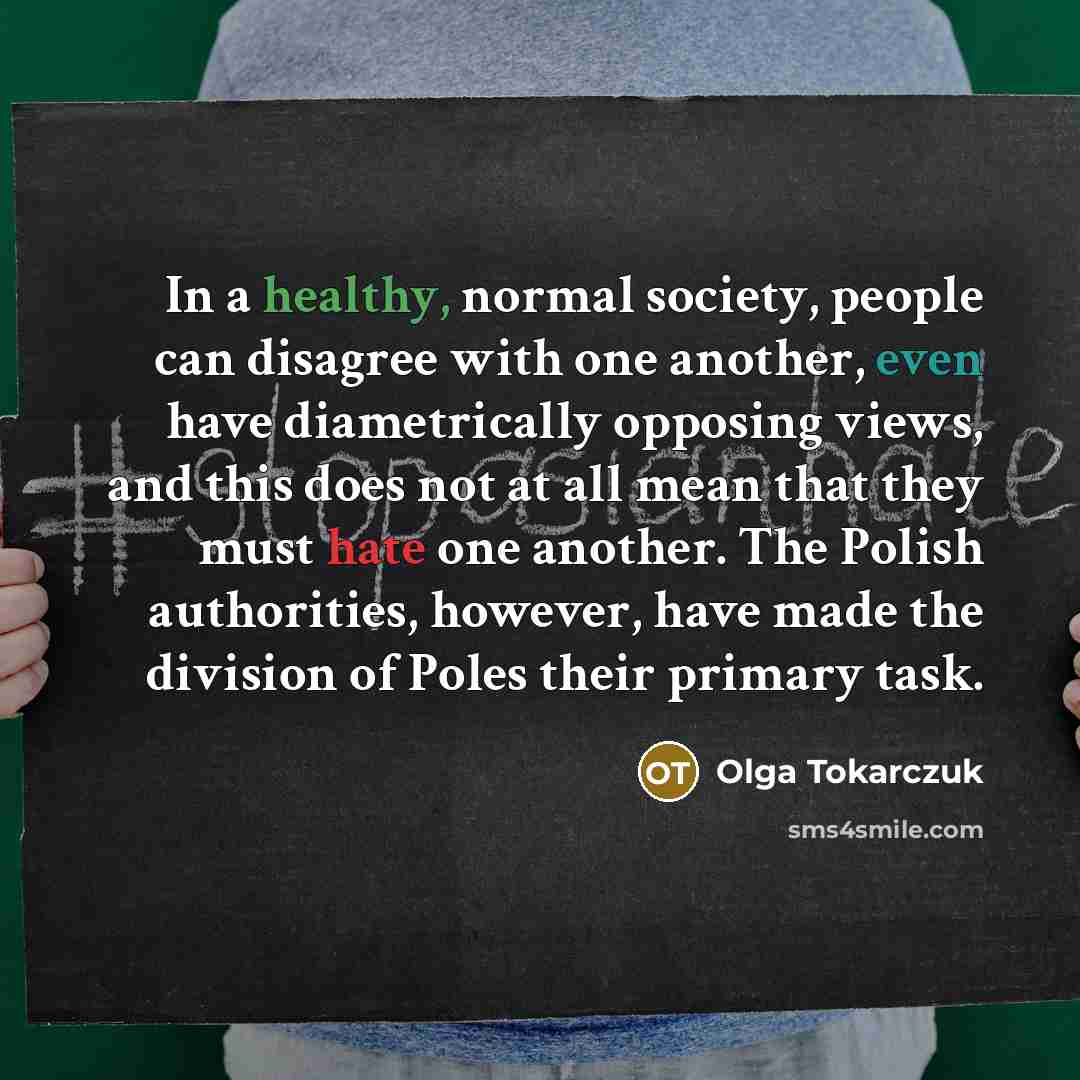 “In a healthy, normal society, people can disagree with one another, even have diametrically opposing views, and this does not at all mean that they must hate one another. The Polish authorities, however, have made the division of Poles their primary task.” quote by Olga Tokarczuk