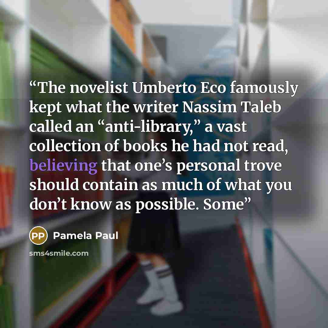 “The novelist Umberto Eco famously kept what the writer Nassim Taleb called an “anti-library,” a vast collection of books he had not read, believing that one’s personal trove should contain as much of what you don’t know as possible. Some” quote by Pamela Paul