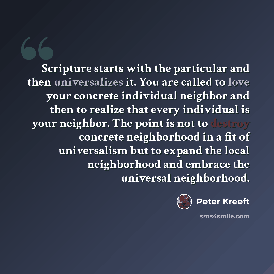 “Scripture starts with the particular and then universalizes it. You are called to love your concrete individual neighbor and then to realize that every individual is your neighbor. The point is not to destroy concrete neighborhood in a fit of universalism but to expand the local neighborhood and…” quote by Peter Kreeft