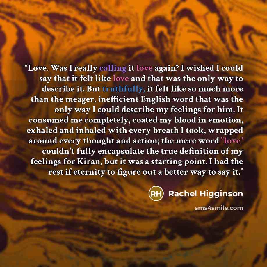 “Love. Was I really calling it love again? I wished I could say that it felt like love and that was the only way to describe it. But truthfully, it felt like so much more than the meager, inefficient English word that was the only way I could describe my feelings for him. It consumed me completely…” quote by Rachel Higginson