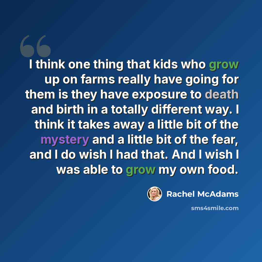 “I think one thing that kids who grow up on farms really have going for them is they have exposure to death and birth in a totally different way. I think it takes away a little bit of the mystery and a little bit of the fear, and I do wish I had that. And I wish I was able to grow my own food.” quote by Rachel McAdams