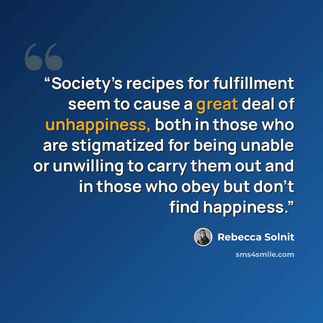 “Society’s recipes for fulfillment seem to cause a great deal of unhappiness, both in those who are stigmatized for being unable or unwilling to carry them out and in those who obey but don’t find happiness.” quote by Rebecca Solnit