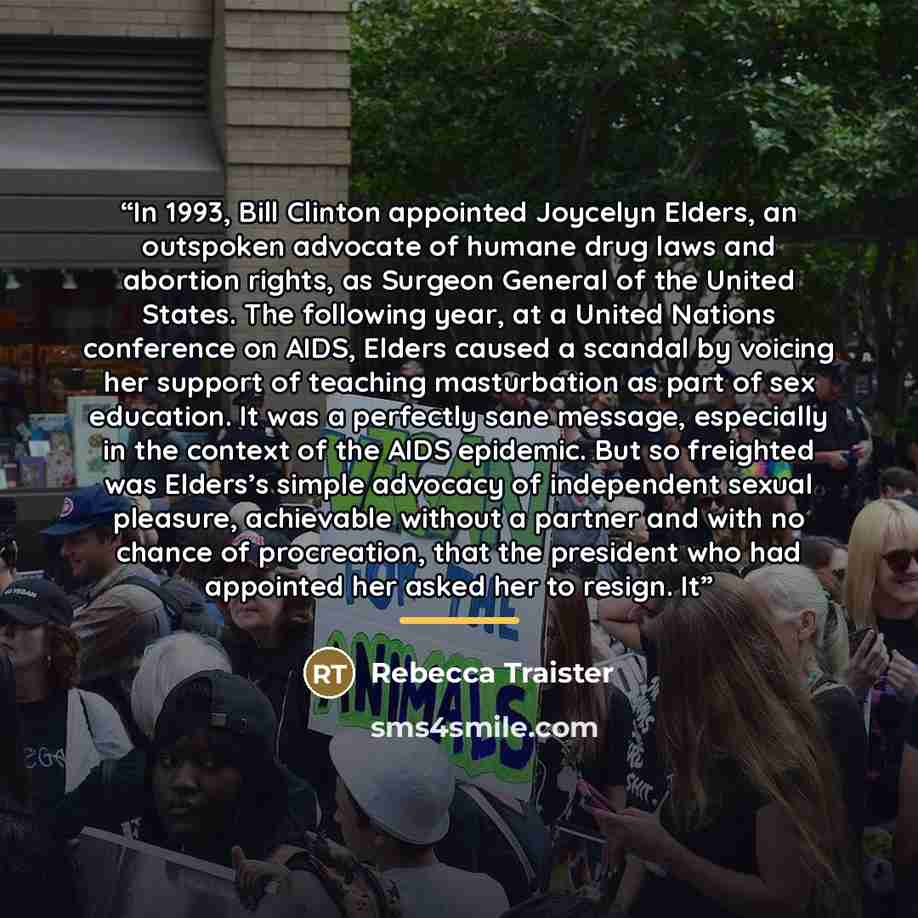 “In 1993, Bill Clinton appointed Joycelyn Elders, an outspoken advocate of humane drug laws and abortion rights, as Surgeon General of the United States. The following year, at a United Nations conference on AIDS, Elders caused a scandal by voicing her support of teaching masturbation as part of…” quote by Rebecca Traister