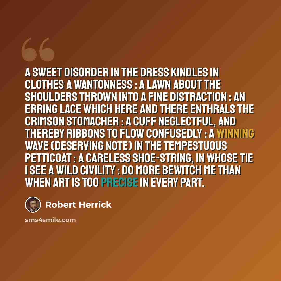 “A SWEET disorder in the dress Kindles in clothes a wantonness : A lawn about the shoulders thrown Into a fine distraction : An erring lace which here and there Enthrals the crimson stomacher : A cuff neglectful, and thereby Ribbons to flow confusedly : A winning wave (deserving note) In the…” quote by Robert Herrick