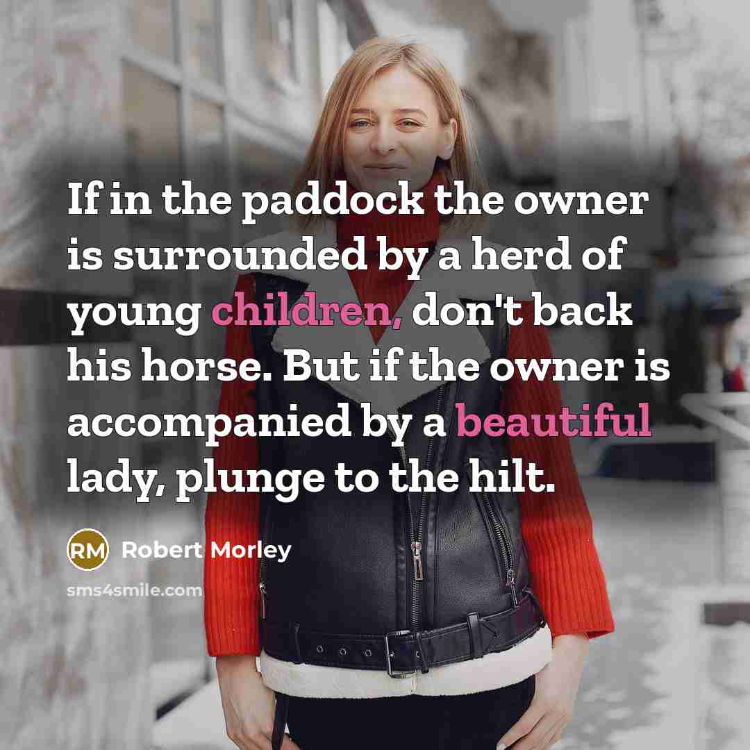 “If in the paddock the owner is surrounded by a herd of young children, don't back his horse. But if the owner is accompanied by a beautiful lady, plunge to the hilt.” quote by Robert Morley