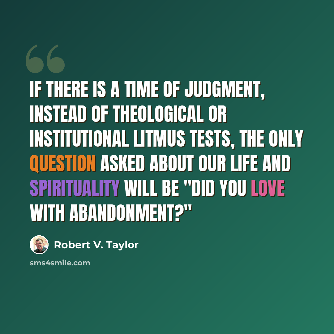 “If there is a time of judgment, instead of theological or institutional litmus tests, the only question asked about our life and spirituality will be "Did you love with abandonment?"” quote by Robert V. Taylor