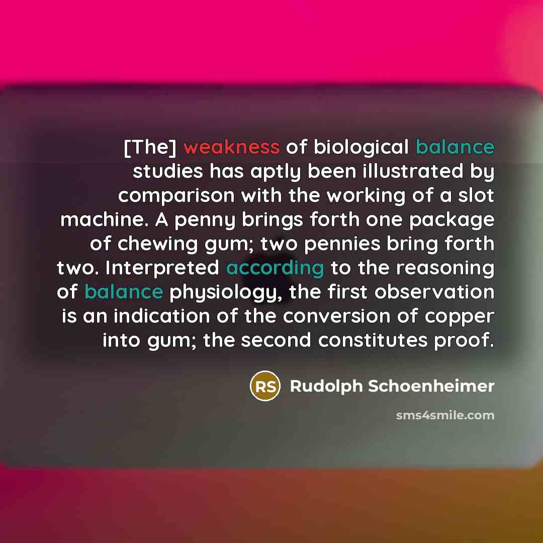 “[The] weakness of biological balance studies has aptly been illustrated by comparison with the working of a slot machine. A penny brings forth one package of chewing gum; two pennies bring forth two. Interpreted according to the reasoning of balance physiology, the first observation is an…” quote by Rudolph Schoenheimer