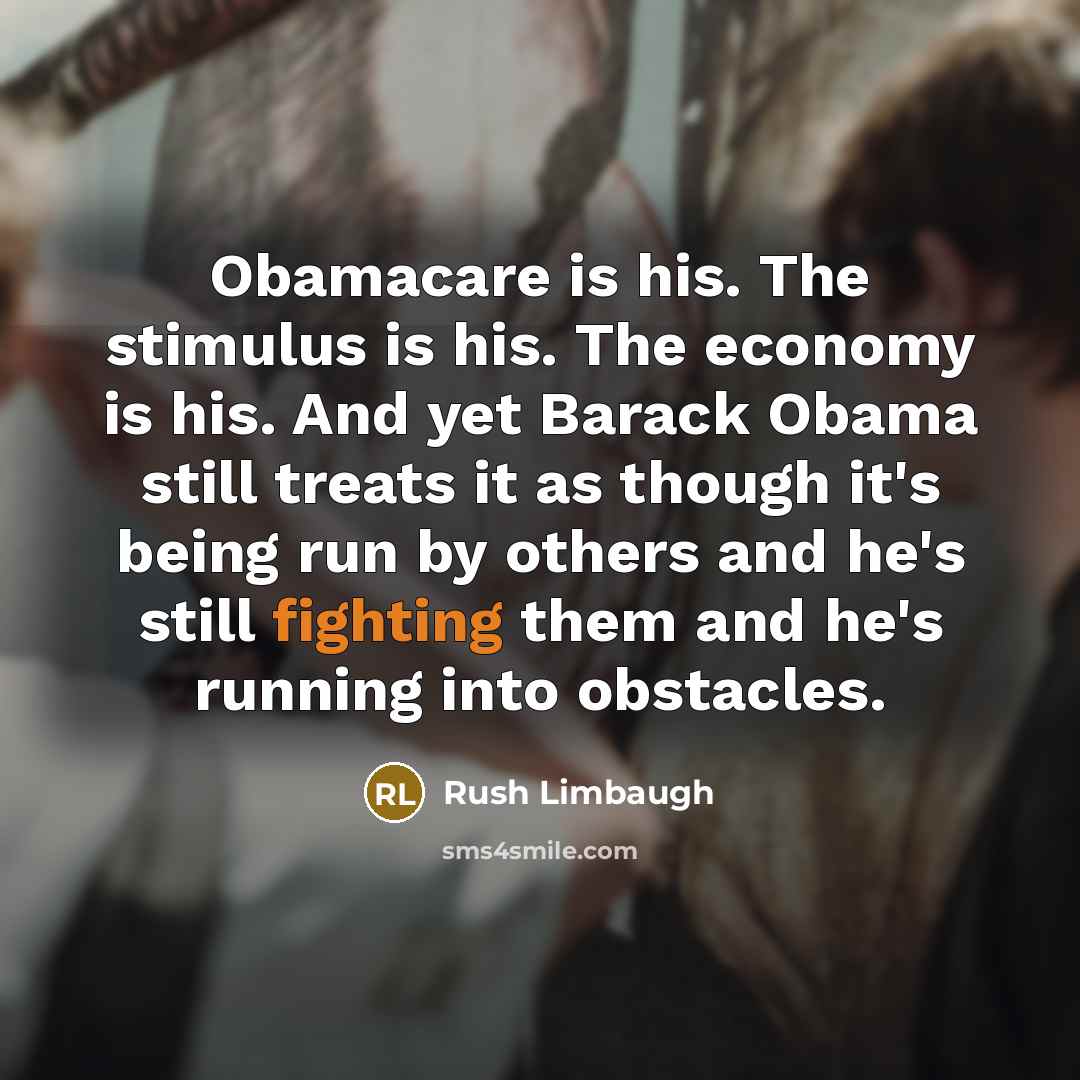 “Obamacare is his. The stimulus is his. The economy is his. And yet Barack Obama still treats it as though it's being run by others and he's still fighting them and he's running into obstacles.” quote by Rush Limbaugh