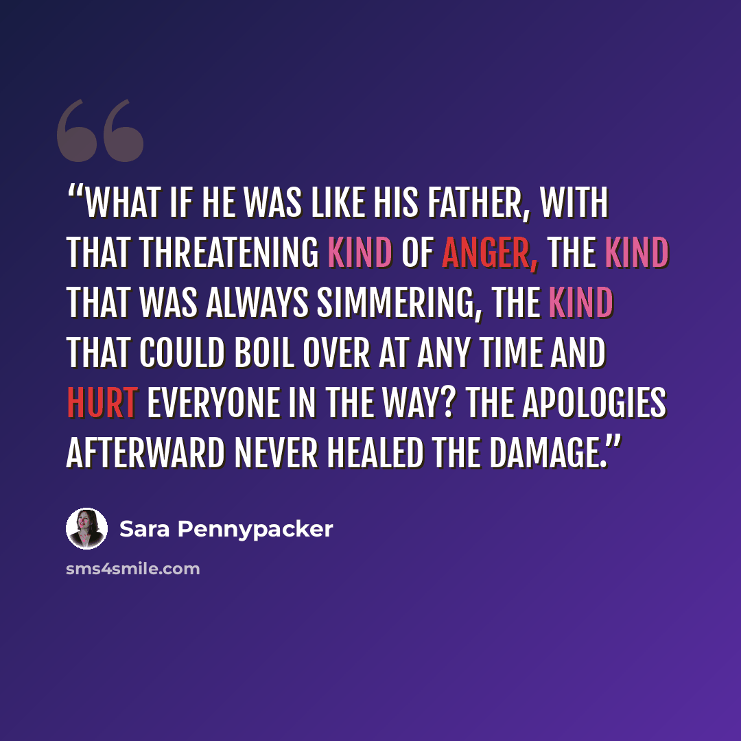 “what if he was like his father, with that threatening kind of anger, the kind that was always simmering, the kind that could boil over at any time and hurt everyone in the way? The apologies afterward never healed the damage.” quote by Sara Pennypacker