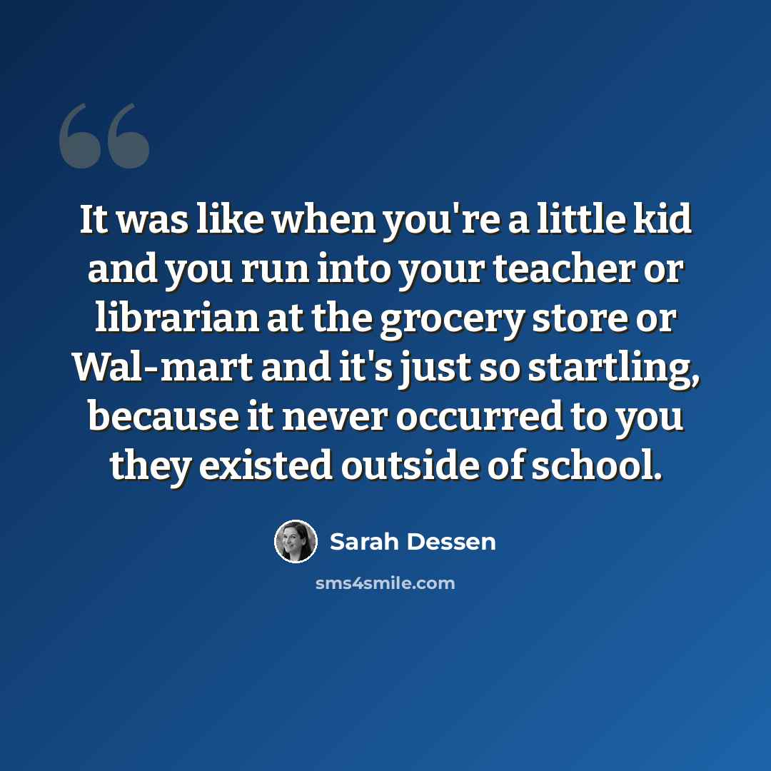 “It was like when you're a little kid and you run into your teacher or librarian at the grocery store or Wal-mart and it's just so startling, because it never occurred to you they existed outside of school.” quote by Sarah Dessen