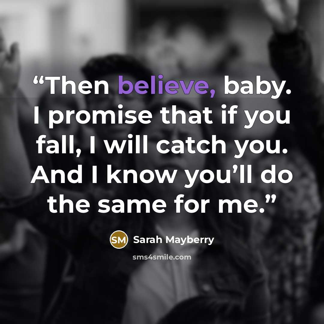 “Then believe, baby. I promise that if you fall, I will catch you. And I know you’ll do the same for me.” quote by Sarah Mayberry