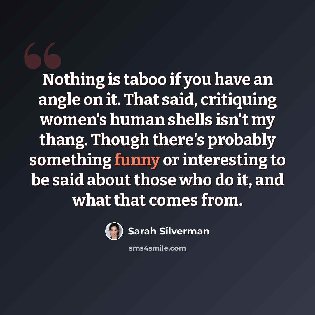 “Nothing is taboo if you have an angle on it. That said, critiquing women's human shells isn't my thang. Though there's probably something funny or interesting to be said about those who do it, and what that comes from.” quote by Sarah Silverman