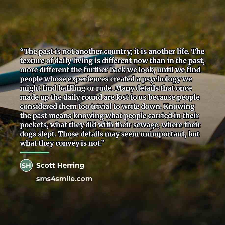 “The past is not another country; it is another life. The texture of daily living is different now than in the past, more different the further back we look, until we find people whose experiences created a psychology we might find baffling or rude. Many details that once made up the daily round…” quote by Scott Herring