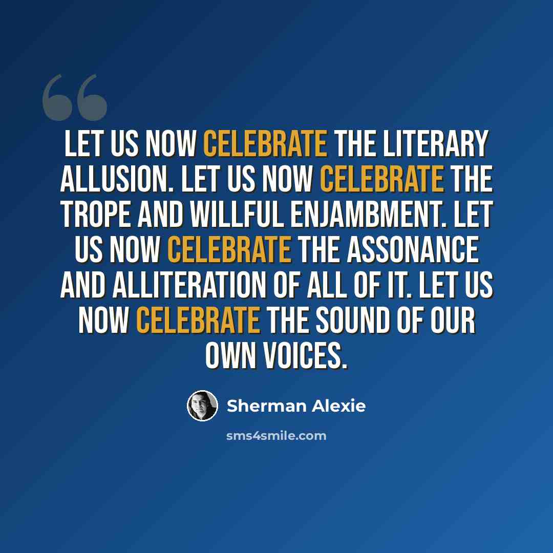 “Let us now celebrate the literary allusion. Let us now celebrate the trope and willful enjambment. Let us now celebrate the assonance and alliteration of all of it. Let us now celebrate the sound of our own voices.” quote by Sherman Alexie