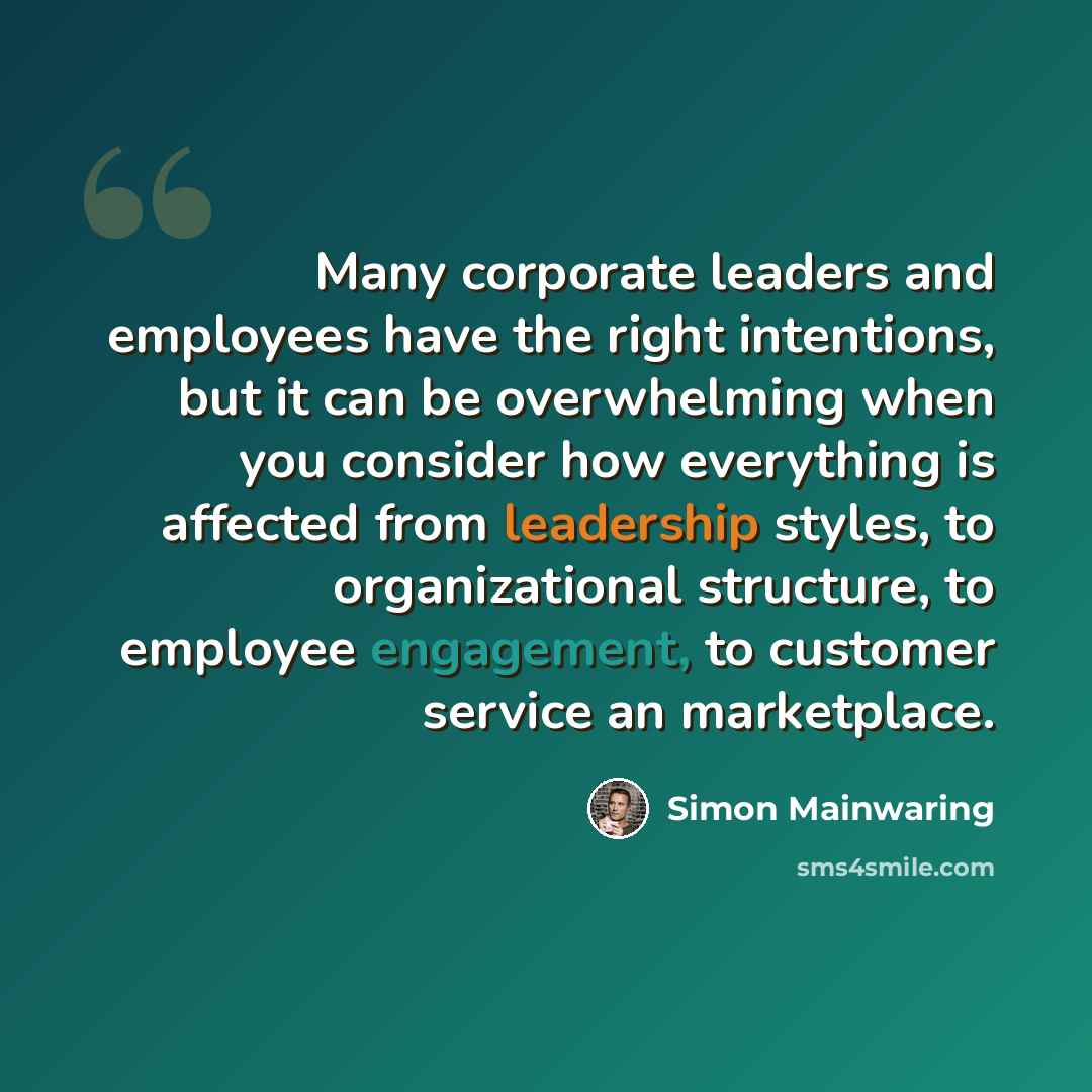 “Many corporate leaders and employees have the right intentions, but it can be overwhelming when you consider how everything is affected from leadership styles, to organizational structure, to employee engagement, to customer service an marketplace.” quote by Simon Mainwaring
