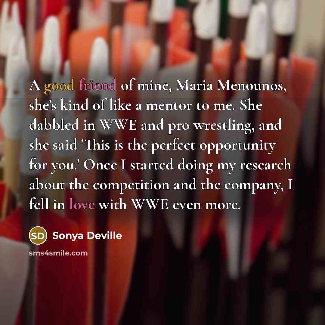 “A good friend of mine, Maria Menounos, she's kind of like a mentor to me. She dabbled in WWE and pro wrestling, and she said 'This is the perfect opportunity for you.' Once I started doing my research about the competition and the company, I fell in love with WWE even more.” quote by Sonya Deville
