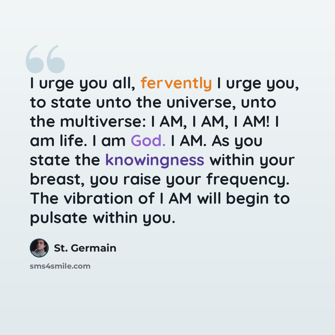 “I urge you all, fervently I urge you, to state unto the universe, unto the multiverse: I AM, I AM, I AM! I am life. I am God. I AM. As you state the knowingness within your breast, you raise your frequency. The vibration of I AM will begin to pulsate within you.” quote by St. Germain