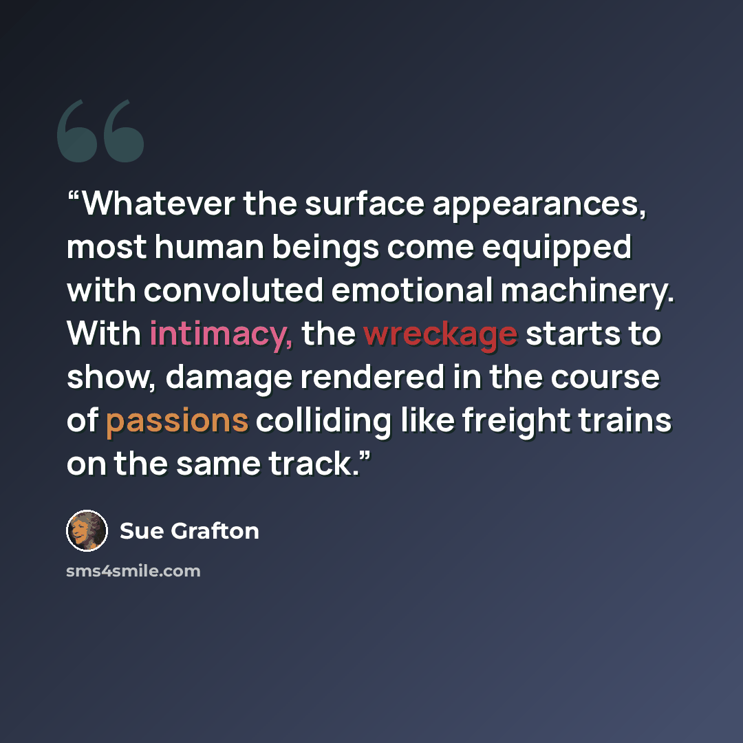 “Whatever the surface appearances, most human beings come equipped with convoluted emotional machinery. With intimacy, the wreckage starts to show, damage rendered in the course of passions colliding like freight trains on the same track.” quote by Sue Grafton
