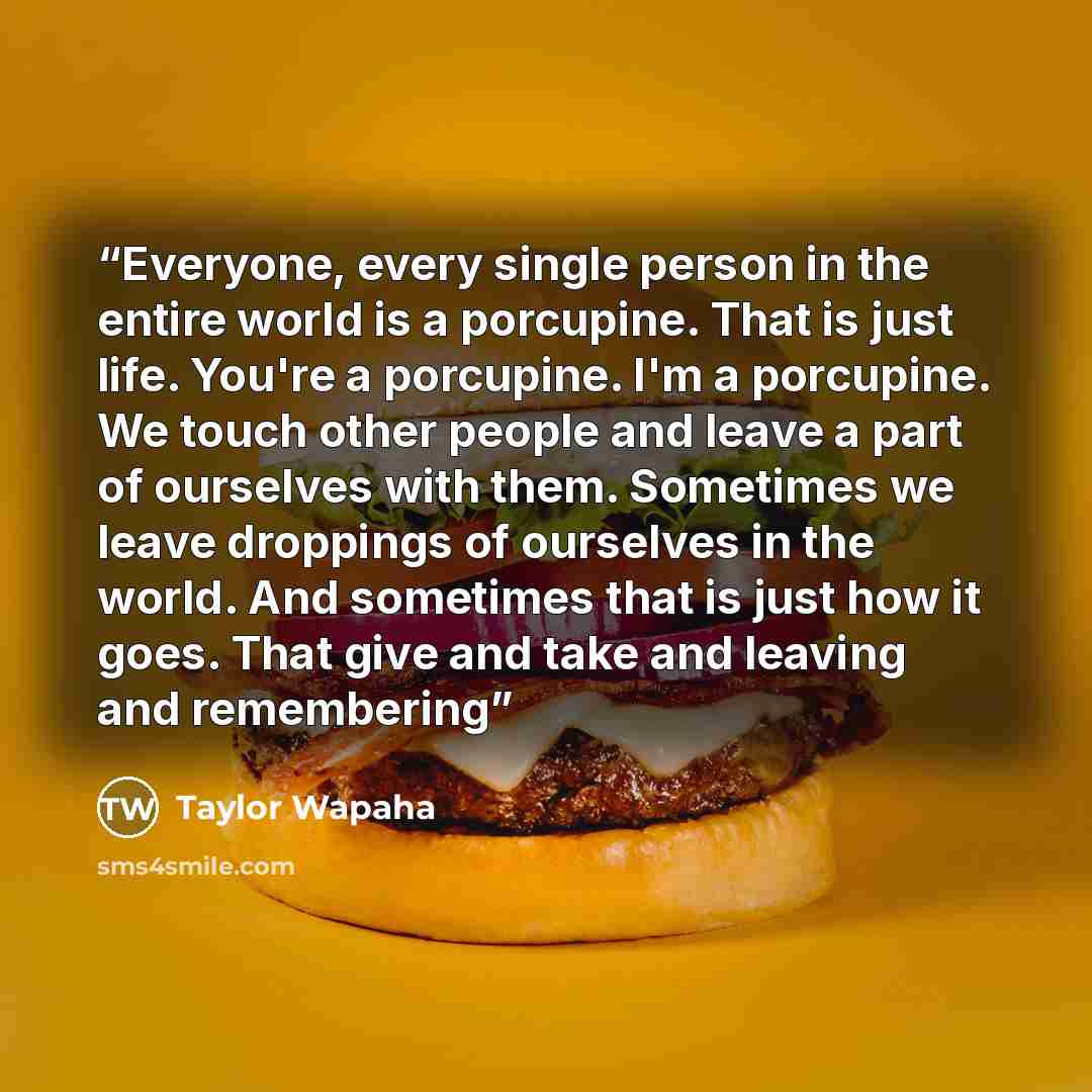 “Everyone, every single person in the entire world is a porcupine. That is just life. You're a porcupine. I'm a porcupine. We touch other people and leave a part of ourselves with them. Sometimes we leave droppings of ourselves in the world. And sometimes that is just how it goes. That give and…” quote by Taylor Wapaha