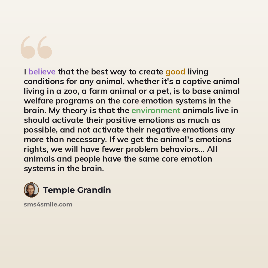 “I believe that the best way to create good living conditions for any animal, whether it's a captive animal living in a zoo, a farm animal or a pet, is to base animal welfare programs on the core emotion systems in the brain. My theory is that the environment animals live in should activate their…” quote by Temple Grandin