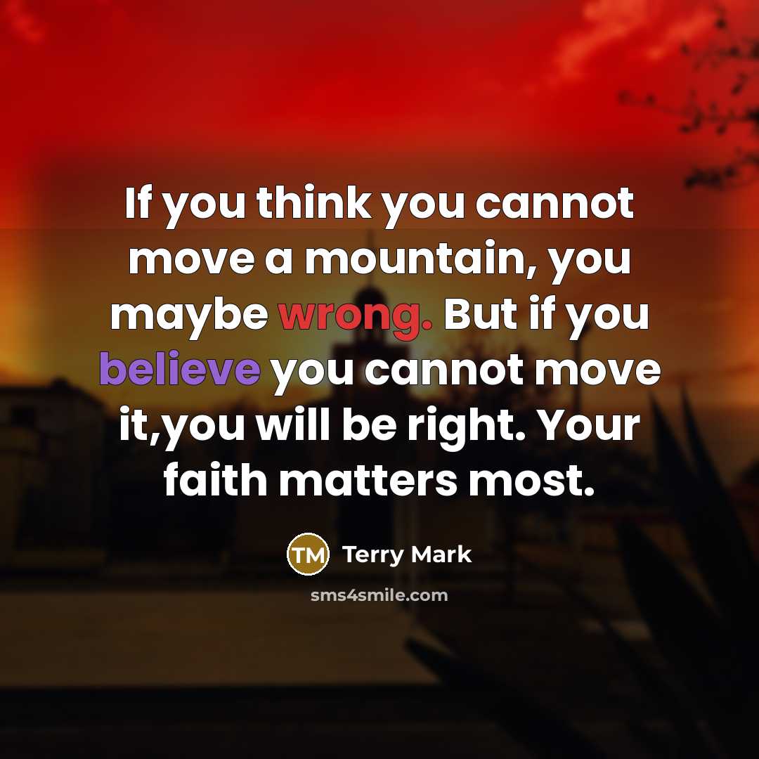 “If you think you cannot move a mountain, you maybe wrong. But if you believe you cannot move it,you will be right. Your faith matters most.” quote by Terry Mark