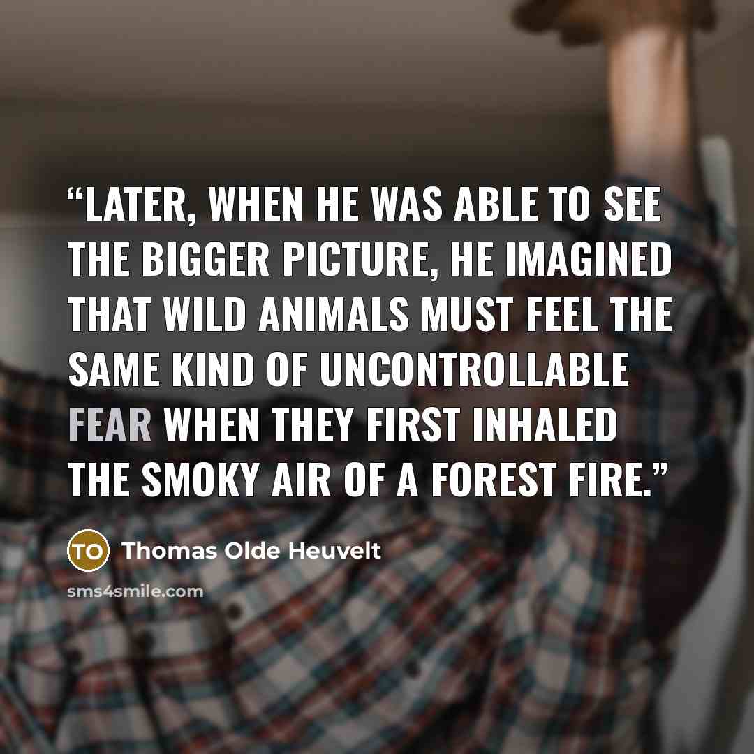 “Later, when he was able to see the bigger picture, he imagined that wild animals must feel the same kind of uncontrollable fear when they first inhaled the smoky air of a forest fire.” quote by Thomas Olde Heuvelt