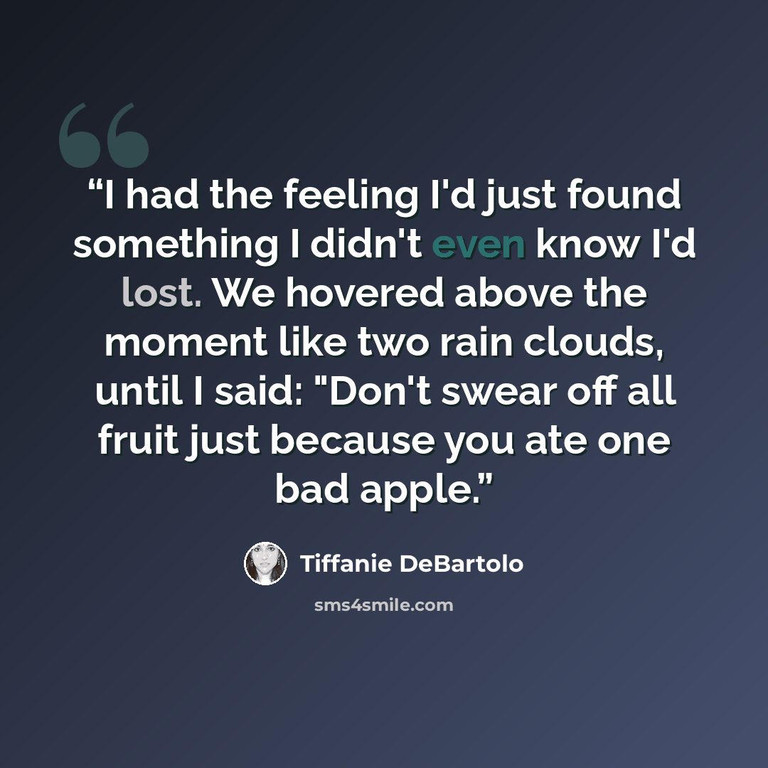 “I had the feeling I'd just found something I didn't even know I'd lost. We hovered above the moment like two rain clouds, until I said: "Don't swear off all fruit just because you ate one bad apple.” quote by Tiffanie DeBartolo