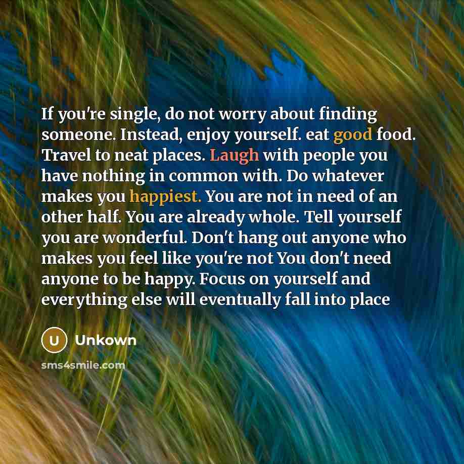 “If you're single, do not worry about finding someone. Instead, enjoy yourself. eat good food. Travel to neat places. Laugh with people you have nothing in common with. Do whatever makes you happiest. You are not in need of an other half. You are already whole. Tell yourself you are wonderful…” quote by Unkown