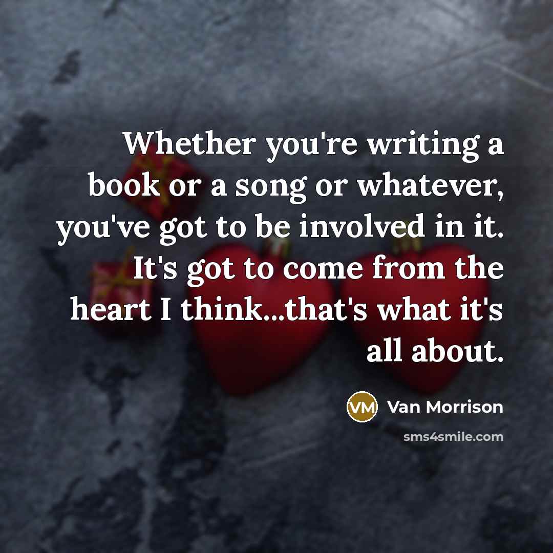 “Whether you're writing a book or a song or whatever, you've got to be involved in it. It's got to come from the heart I think...that's what it's all about.” quote by Van Morrison