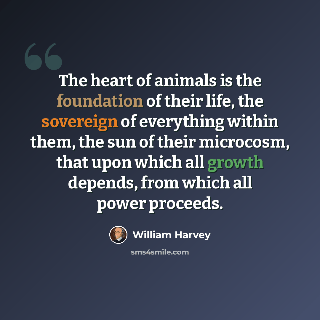 “The heart of animals is the foundation of their life, the sovereign of everything within them, the sun of their microcosm, that upon which all growth depends, from which all power proceeds.” quote by William Harvey