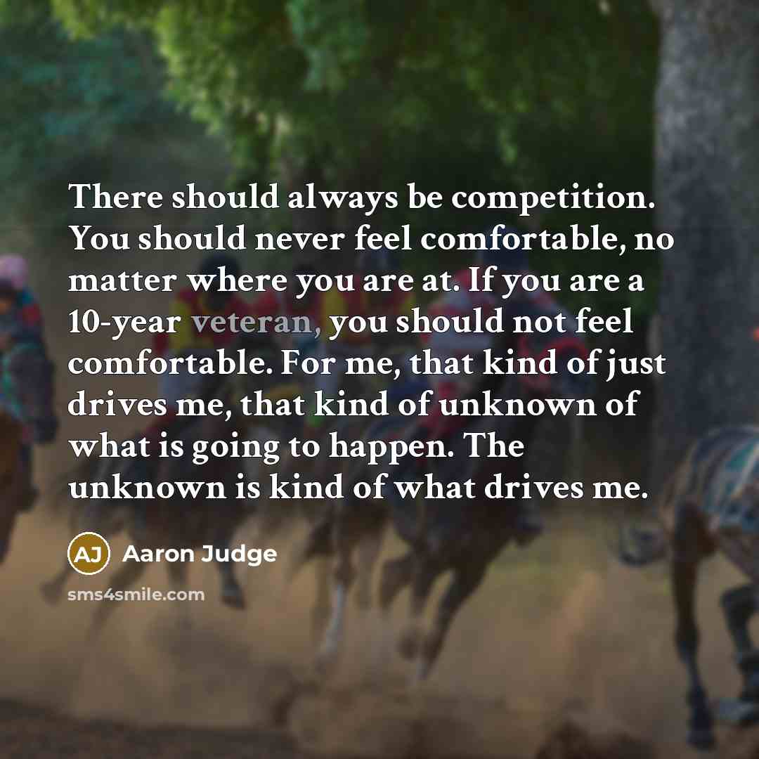 “There should always be competition. You should never feel comfortable, no matter where you are at. If you are a 10-year veteran, you should not feel comfortable. For me, that kind of just drives me, that kind of unknown of what is going to happen. The unknown is kind of what drives me.” quote by Aaron Judge