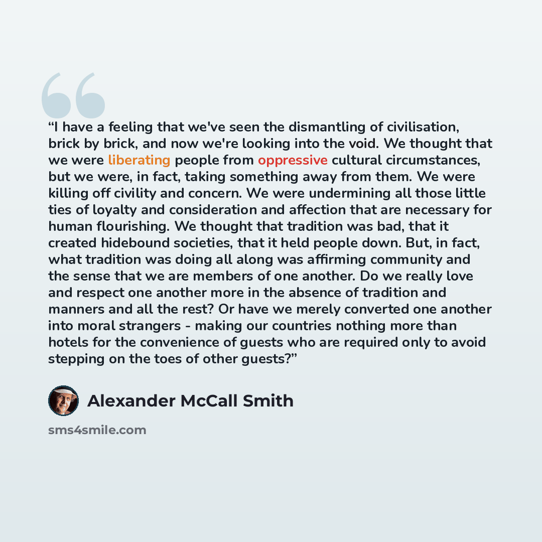 “I have a feeling that we've seen the dismantling of civilisation, brick by brick, and now we're looking into the void. We thought that we were liberating people from oppressive cultural circumstances, but we were, in fact, taking something away from them. We were killing off civility and concern…” quote by Alexander McCall Smith