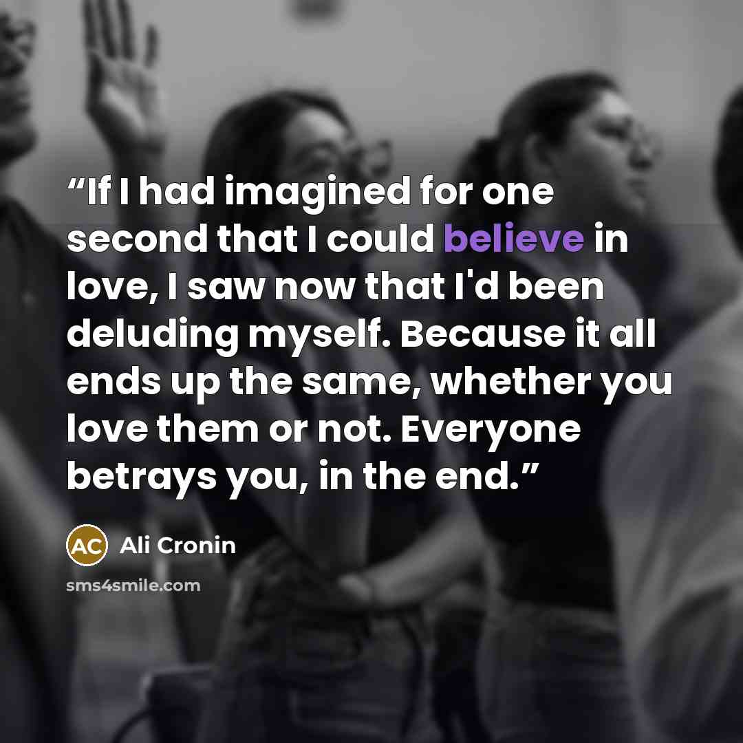 “If I had imagined for one second that I could believe in love, I saw now that I'd been deluding myself. Because it all ends up the same, whether you love them or not. Everyone betrays you, in the end.” quote by Ali Cronin
