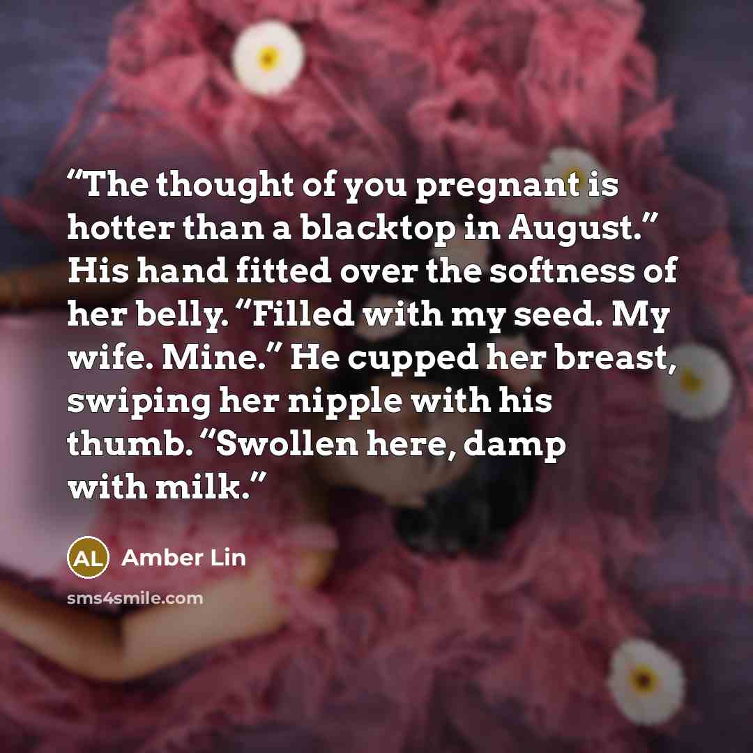 “The thought of you pregnant is hotter than a blacktop in August.” His hand fitted over the softness of her belly. “Filled with my seed. My wife. Mine.” He cupped her breast, swiping her nipple with his thumb. “Swollen here, damp with milk.” quote by Amber Lin