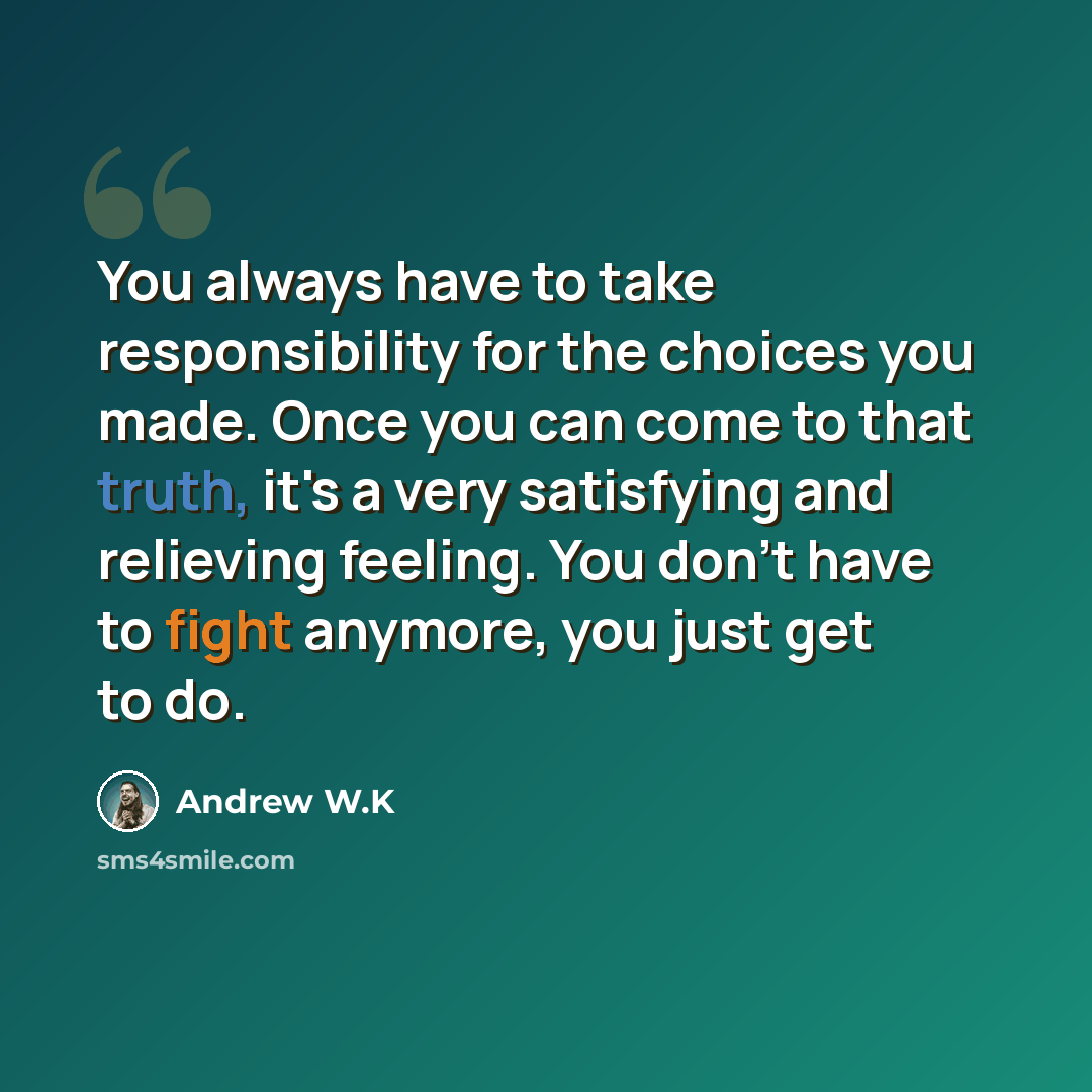 “You always have to take responsibility for the choices you made. Once you can come to that truth, it's a very satisfying and relieving feeling. You don't have to fight anymore, you just get to do.” quote by Andrew W.K
