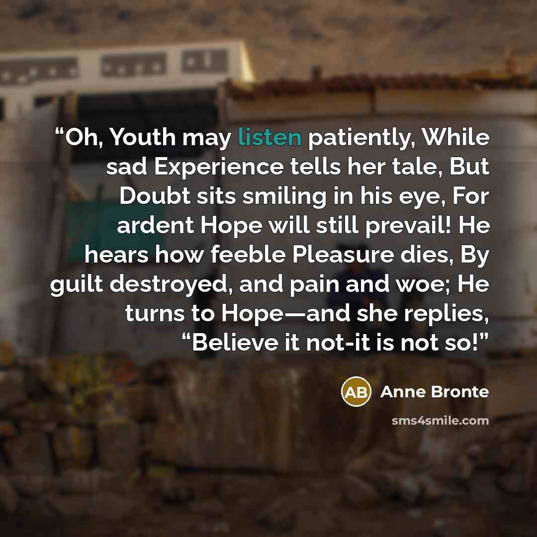 “Oh, Youth may listen patiently, While sad Experience tells her tale, But Doubt sits smiling in his eye, For ardent Hope will still prevail! He hears how feeble Pleasure dies, By guilt destroyed, and pain and woe; He turns to Hope—and she replies, “Believe it not-it is not so!” quote by Anne Brontë