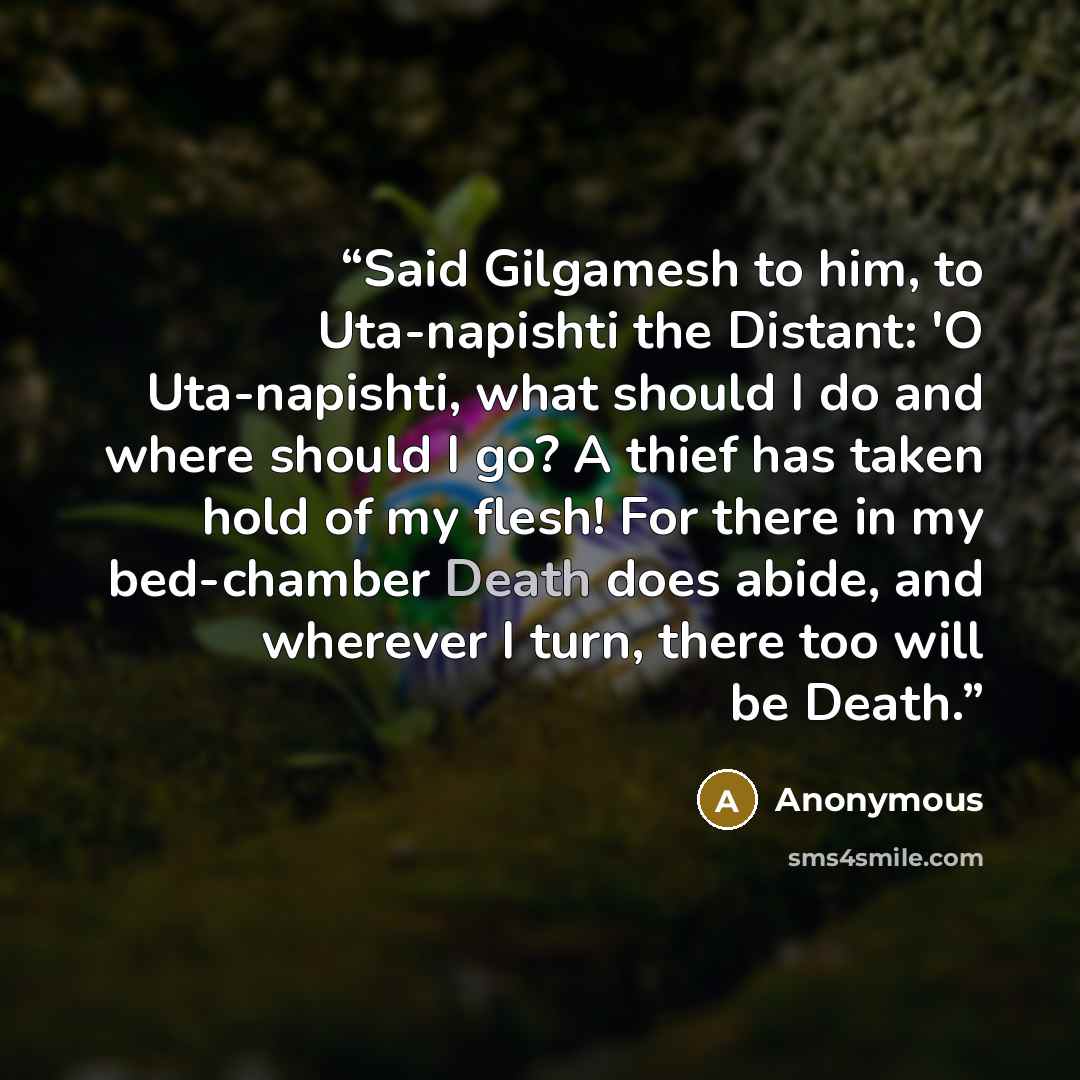 “Said Gilgamesh to him, to Uta-napishti the Distant: 'O Uta-napishti, what should I do and where should I go? A thief has taken hold of my flesh! For there in my bed-chamber Death does abide, and wherever I turn, there too will be Death.” quote by Anonymous