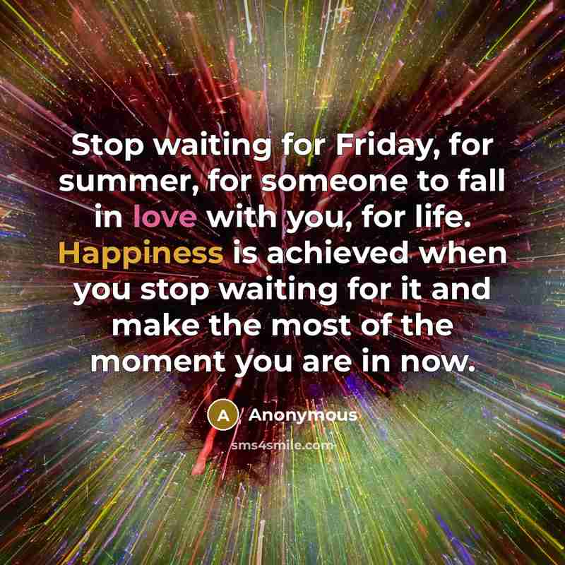 “Stop waiting for Friday, for summer, for someone to fall in love with you, for life. Happiness is achieved when you stop waiting for it and make the most of the moment you are in now.” quote by Anonymous