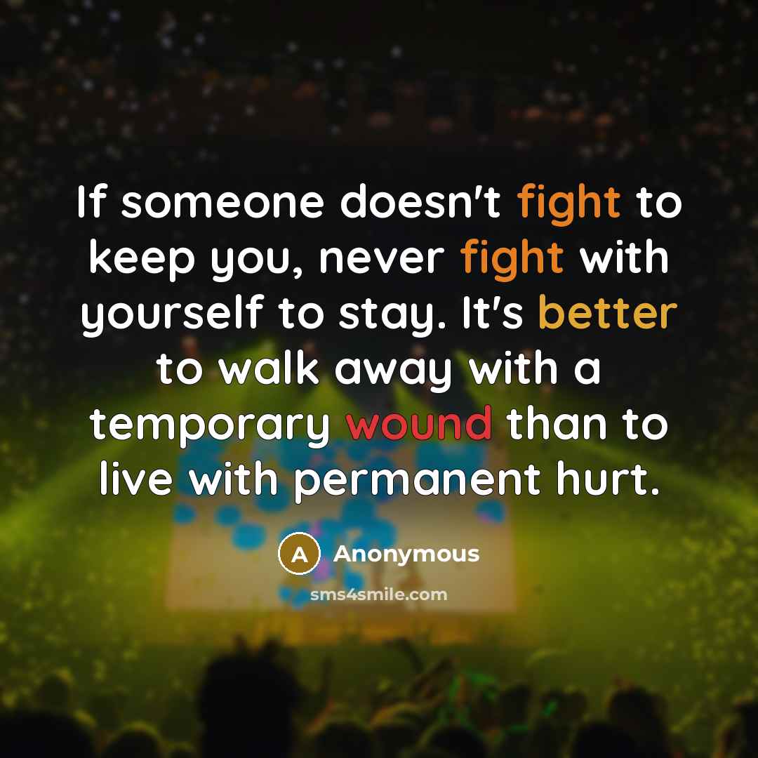 “If someone doesn't fight to keep you, never fight with yourself to stay. It's better to walk away with a temporary wound than to live with permanent hurt.” quote by Anonymous