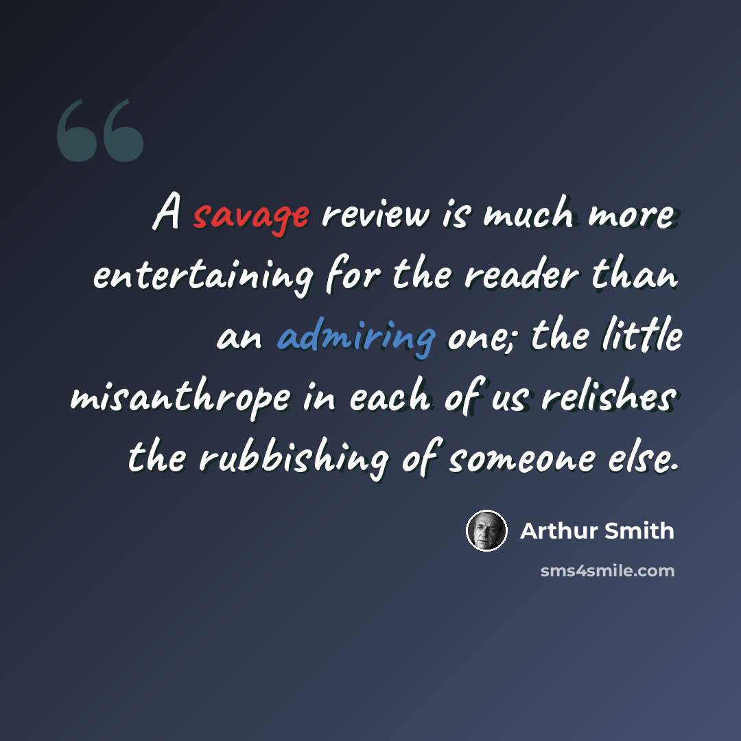 “A savage review is much more entertaining for the reader than an admiring one; the little misanthrope in each of us relishes the rubbishing of someone else.” quote by Arthur Smith