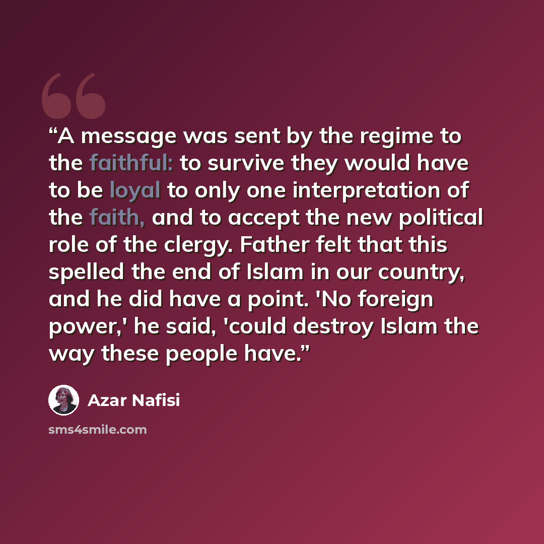 “A message was sent by the regime to the faithful: to survive they would have to be loyal to only one interpretation of the faith, and to accept the new political role of the clergy. Father felt that this spelled the end of Islam in our country, and he did have a point. 'No foreign power,' he said…” quote by Azar Nafisi
