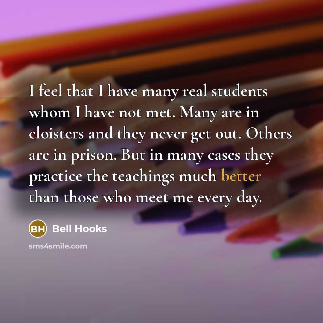 “I feel that I have many real students whom I have not met. Many are in cloisters and they never get out. Others are in prison. But in many cases they practice the teachings much better than those who meet me every day.” quote by Bell Hooks