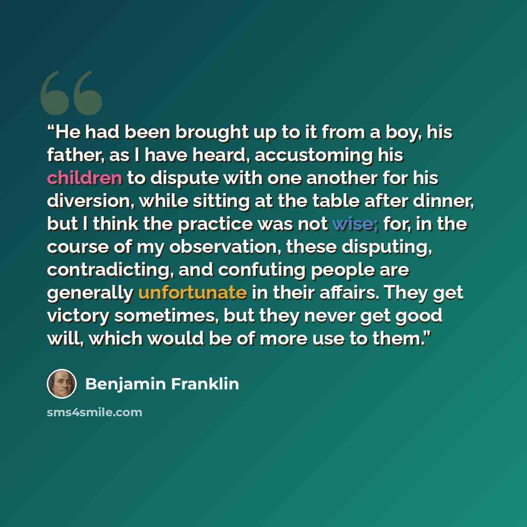 “He had been brought up to it from a boy, his father, as I have heard, accustoming his children to dispute with one another for his diversion, while sitting at the table after dinner, but I think the practice was not wise; for, in the course of my observation, these disputing, contradicting, and…” quote by Benjamin Franklin
